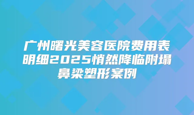 广州曙光美容医院费用表明细2025悄然降临附塌鼻梁塑形案例
