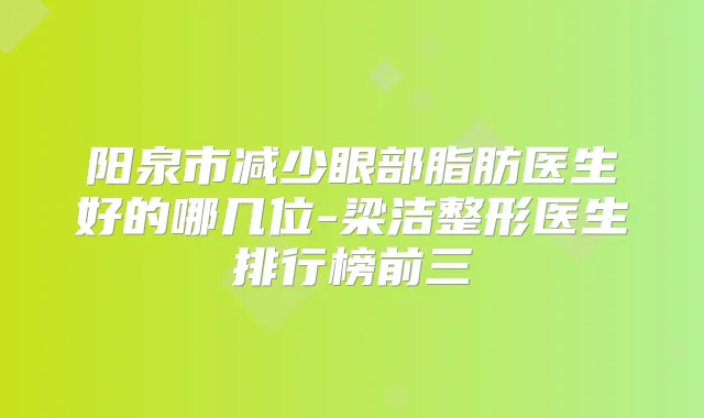 阳泉市减少眼部脂肪医生好的哪几位-梁洁整形医生排行榜前三