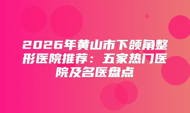2026年黄山市下颌角整形医院推荐：五家热门医院及名医盘点