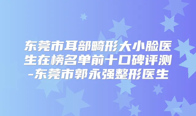 东莞市耳部畸形大小脸医生在榜名单前十口碑评测-东莞市郭永强整形医生