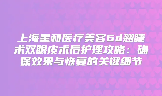 上海星和医疗美容6d翘睫术双眼皮术后护理攻略：效果与恢复的关键细节
