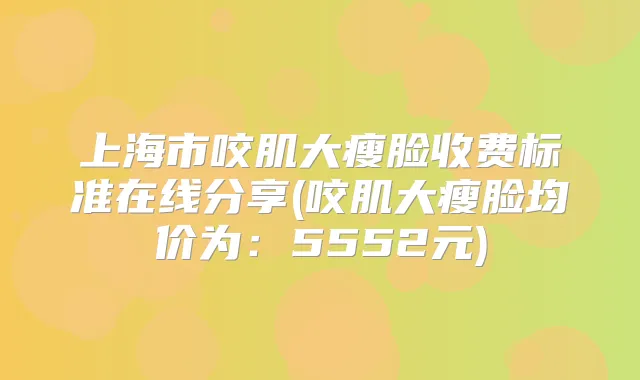 上海市咬肌大瘦脸收费标准在线分享(咬肌大瘦脸均价为：5552元)