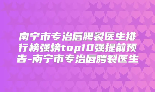 南宁市专治唇腭裂医生排行榜强榜top10强提前预告-南宁市专治唇腭裂医生