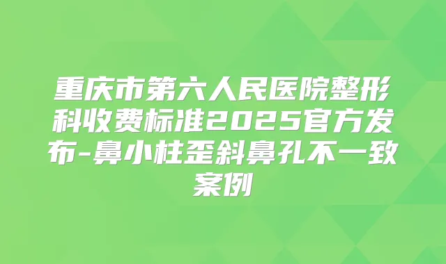 重庆市第六人民医院整形科收费标准2025官方发布-鼻小柱歪斜鼻孔不一致案例