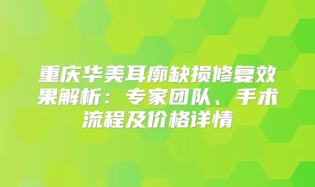 重庆华美耳廓缺损修复效果解析：专家团队、手术流程及价格详情