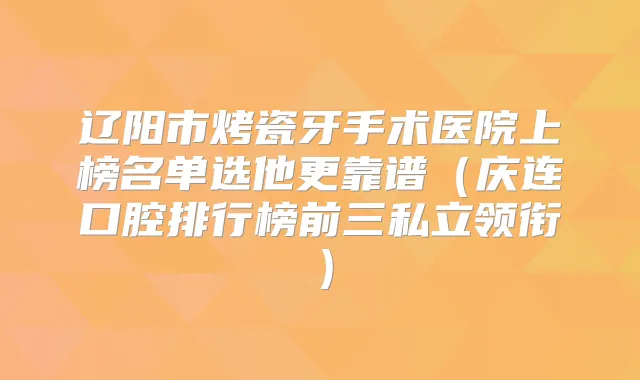 辽阳市烤瓷牙手术医院上榜名单选他更靠谱(庆连口腔排行榜前三私立领衔)