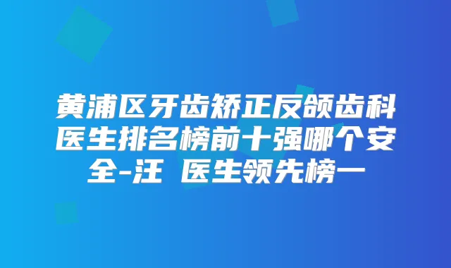 黄浦区牙齿矫正反颌齿科医生排名榜前十强哪个安全-汪湧医生领先榜一