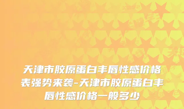 天津市胶原蛋白丰唇性感价格表强势来袭-天津市胶原蛋白丰唇性感价格一般多少