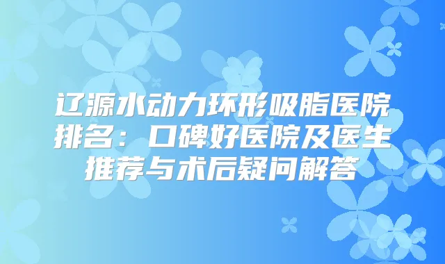 辽源水动力环形吸脂医院排名：口碑好医院及医生推荐与术后疑问解答