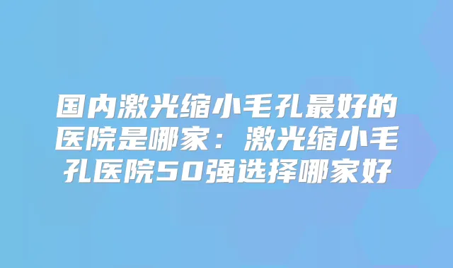 国内激光缩小毛孔好的医院是哪家:激光缩小毛孔医院50强选择哪家好