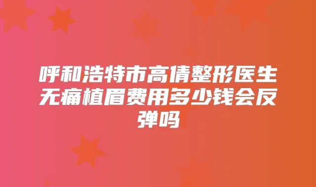 呼和浩特市高倩整形医生植眉费用多少钱会反弹吗