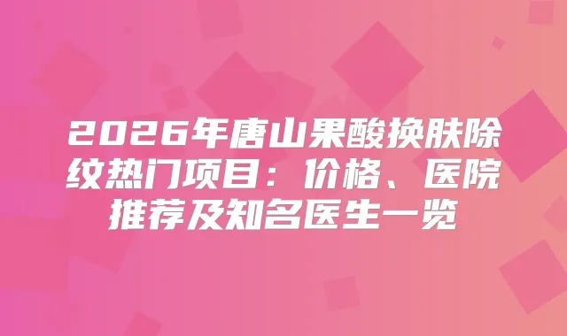 2026年唐山果酸换肤除纹热门项目：价格、医院推荐及知名医生一览