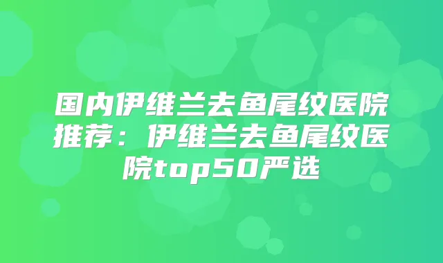 国内伊维兰去鱼尾纹医院推荐：伊维兰去鱼尾纹医院top50严选