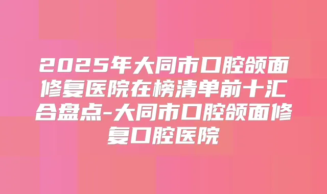 2025年大同市口腔颌面修复医院在榜清单前十汇合盘点-大同市口腔颌面修复口腔医院