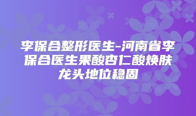 李保合整形医生-河南省李保合医生果酸杏仁酸焕肤龙头地位稳固