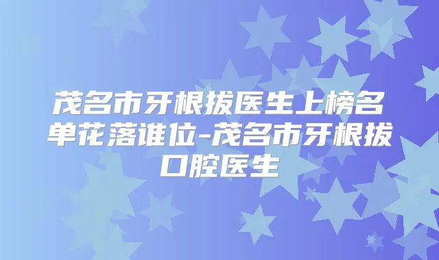 茂名市牙根拔医生上榜名单花落谁位-茂名市牙根拔口腔医生