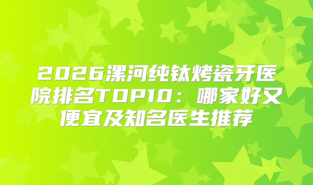 2026漯河纯钛烤瓷牙医院排名TOP10:哪家好又便宜及知名医生推荐
