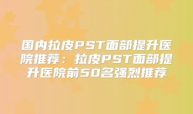 国内拉皮PST面部提升医院推荐:拉皮PST面部提升医院前50名强烈推荐