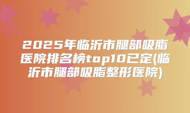 2025年临沂市腿部吸脂医院排名榜top10已定(临沂市腿部吸脂整形医院)