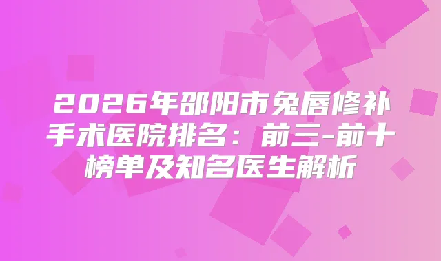 2026年邵阳市兔唇修补手术医院排名:前三-前十榜单及知名医生解析
