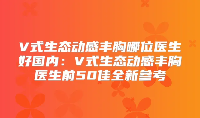 V式生态动感丰胸哪位医生好国内：V式生态动感丰胸医生前50佳全新参考