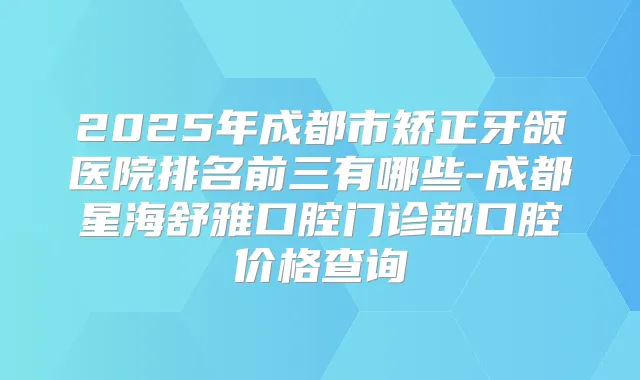 2025年成都市矫正牙颌医院排名前三有哪些-成都星海舒雅口腔门诊部口腔价格查询