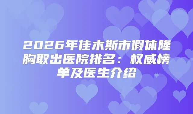 2026年佳木斯市假体隆胸取出医院排名:榜单及医生介绍