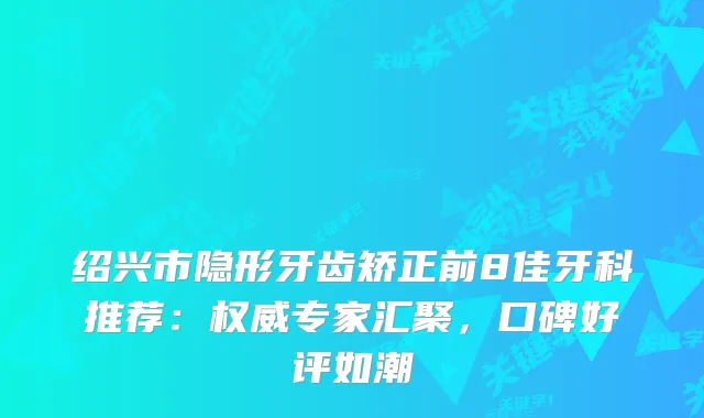 绍兴市隐形牙齿矫正前8佳牙科推荐:专家汇聚,口碑好评如潮