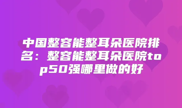 中国整容能整耳朵医院排名：整容能整耳朵医院top50强哪里做的好