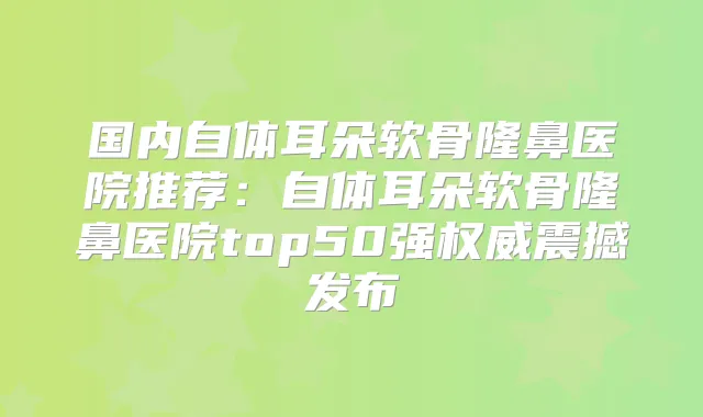 国内自体耳朵软骨隆鼻医院推荐:自体耳朵软骨隆鼻医院top50强震撼发布