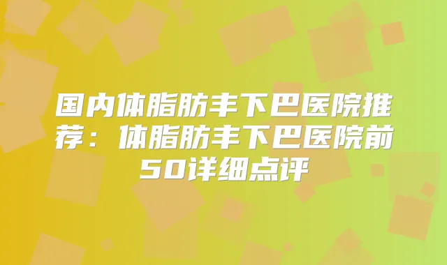 国内体脂肪丰下巴医院推荐：体脂肪丰下巴医院前50详细点评