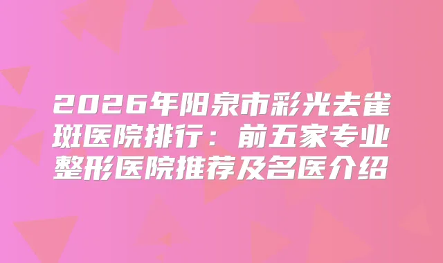 2026年阳泉市彩光去雀斑医院排行：前五家专业整形医院推荐及名医介绍