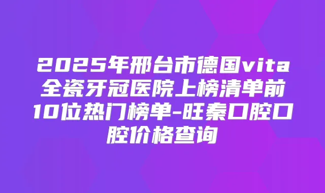 2025年邢台市德国vita全瓷牙冠医院上榜清单前10位热门榜单-旺秦口腔口腔价格查询