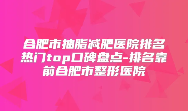 合肥市抽脂减肥医院排名热门top口碑盘点-排名靠前合肥市整形医院