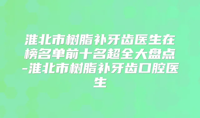 淮北市树脂补牙齿医生在榜名单前十名超全大盘点-淮北市树脂补牙齿口腔医生