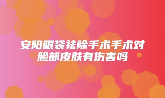 安阳眼袋祛除手术手术对脸部皮肤有伤害吗