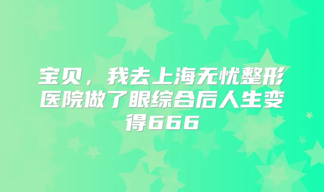 宝贝,我去上海无忧整形医院做了眼综合后人生变得666