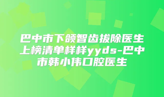 巴中市下颌智齿拔除医生上榜清单样样yyds-巴中市韩小伟口腔医生