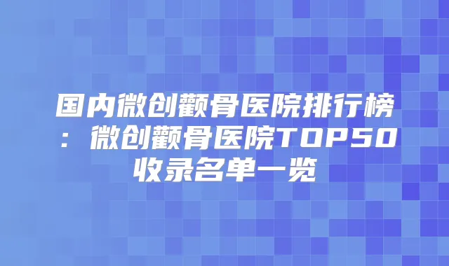 国内微创颧骨医院排行榜:微创颧骨医院TOP50收录名单一览