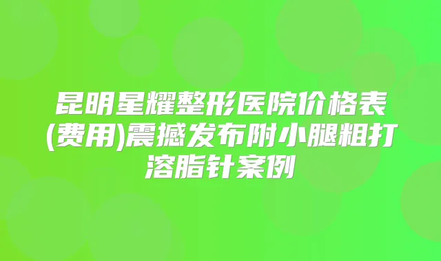 昆明星耀整形医院价格表(费用)震撼发布附小腿粗打溶脂针案例