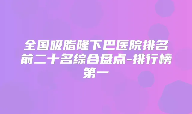 全国吸脂隆下巴医院排名前二十名综合盘点-排行榜第一