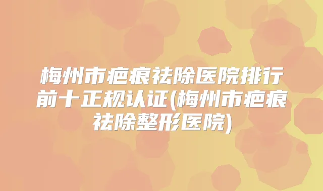 梅州市疤痕祛除医院排行前十正规认证(梅州市疤痕祛除整形医院)