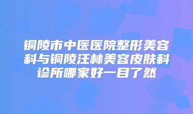 铜陵市中医医院整形美容科与铜陵汪林美容皮肤科诊所哪家好一目了然