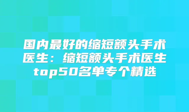 国内好的缩短额头手术医生：缩短额头手术医生top50名单专个精选