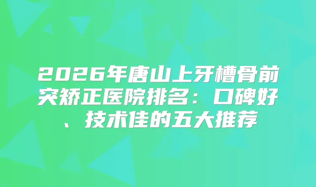 2026年唐山上牙槽骨前突矫正医院排名:口碑好、技术佳的五大推荐