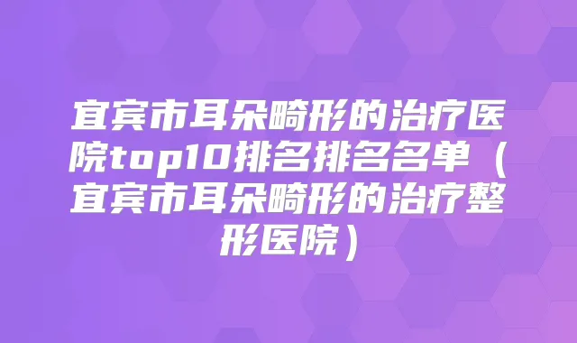 宜宾市耳朵畸形的医院top10排名排名名单(宜宾市耳朵畸形的整形医院)
