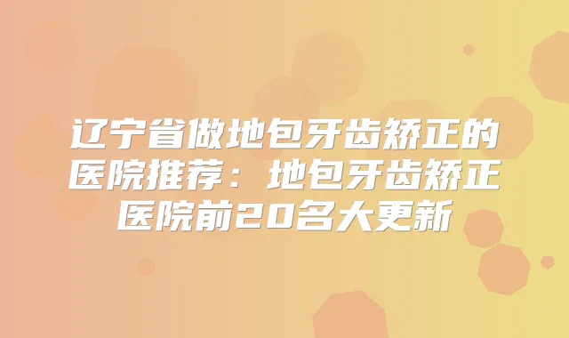 辽宁省做地包牙齿矫正的医院推荐:地包牙齿矫正医院前20名大更新