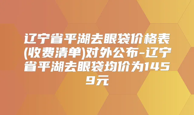 辽宁省平湖去眼袋价格表(收费清单)对外公布-辽宁省平湖去眼袋均价为1459元
