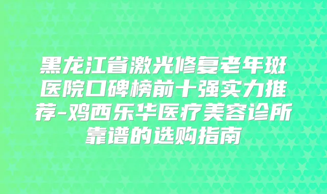 黑龙江省激光修复老年斑医院口碑榜前十强实力推荐-鸡西乐华医疗美容诊所靠谱的选购指南