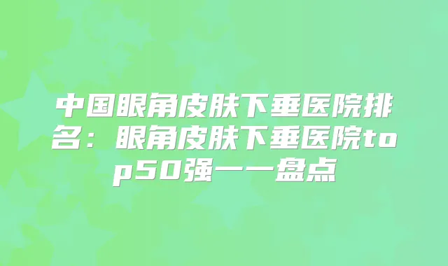 中国眼角皮肤下垂医院排名:眼角皮肤下垂医院top50强一一盘点